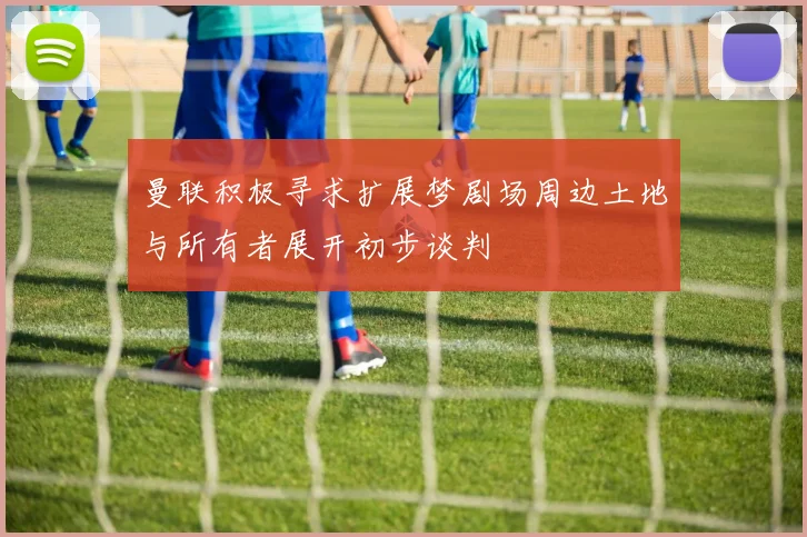 曼联积极寻求扩展梦剧场周边土地与所有者展开初步谈判