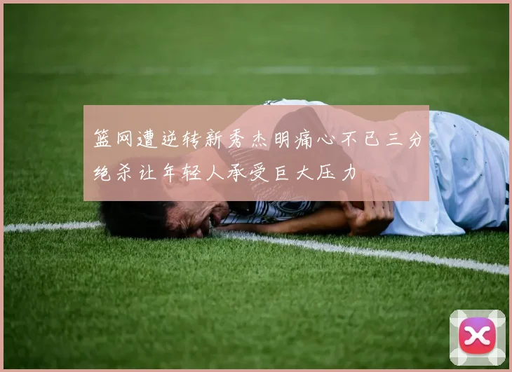 篮网遭逆转新秀杰明痛心不已三分绝杀让年轻人承受巨大压力
