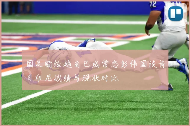 国足输给越南已成常态彭伟国谈昔日印尼战绩与现状对比