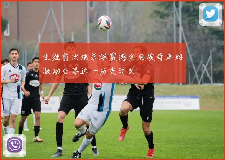 生涯首次绝杀球震撼全场埃奇库姆激动分享这一历史时刻