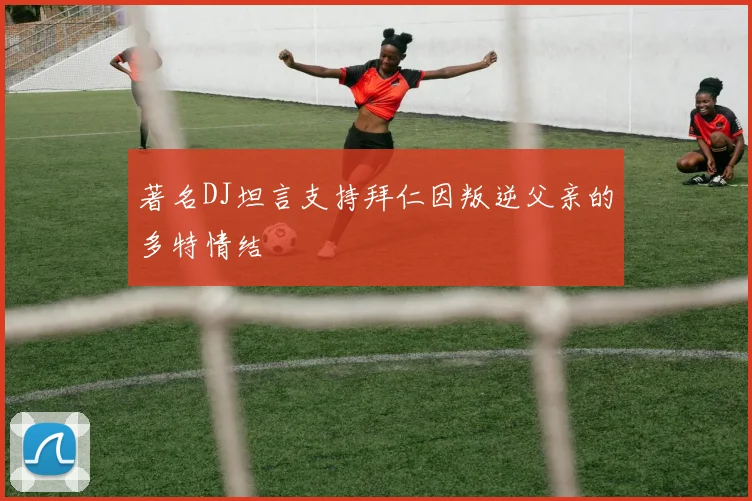 著名DJ坦言支持拜仁因叛逆父亲的多特情结