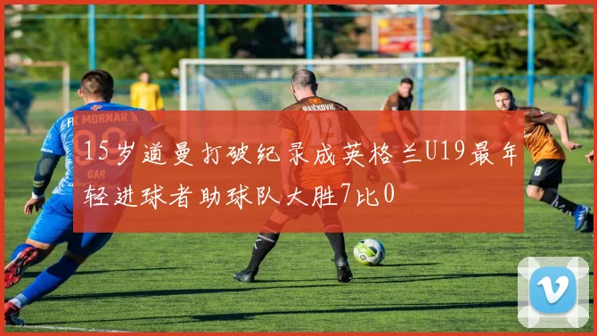 15岁道曼打破纪录成英格兰U19最年轻进球者助球队大胜7比0