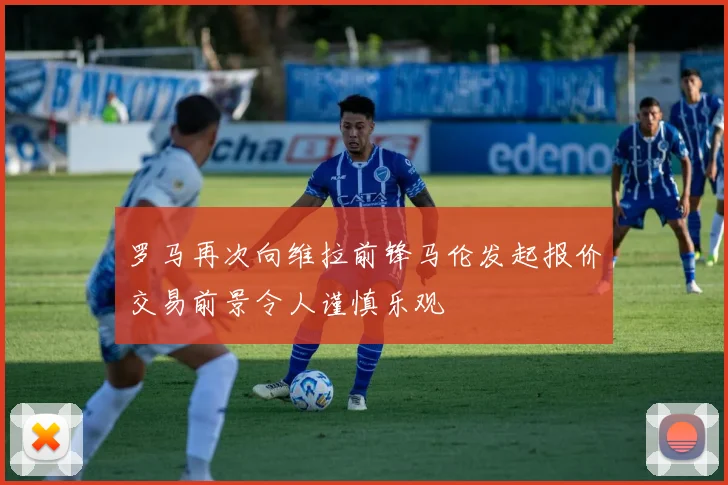 罗马再次向维拉前锋马伦发起报价交易前景令人谨慎乐观