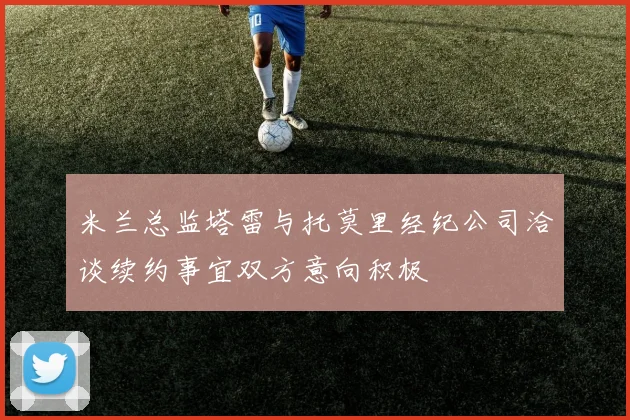 米兰总监塔雷与托莫里经纪公司洽谈续约事宜双方意向积极