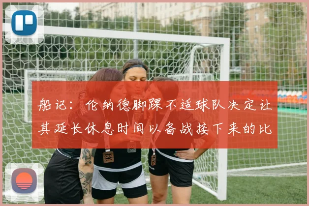 船记：伦纳德脚踝不适球队决定让其延长休息时间以备战接下来的比赛