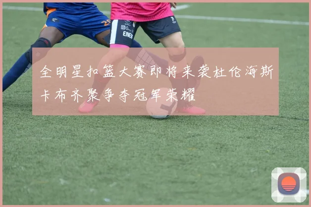 全明星扣篮大赛即将来袭杜伦海斯卡布齐聚争夺冠军荣耀