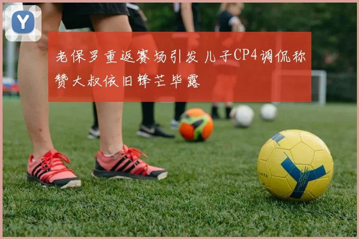 老保罗重返赛场引发儿子CP4调侃称赞大叔依旧锋芒毕露