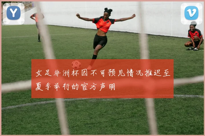 女足非洲杯因不可预见情况推迟至夏季举行的官方声明