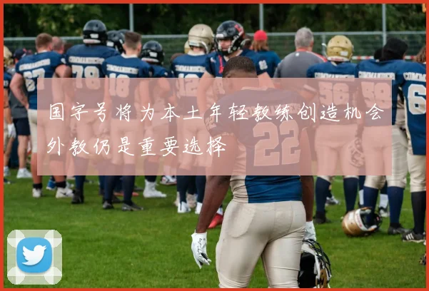 国字号将为本土年轻教练创造机会外教仍是重要选择