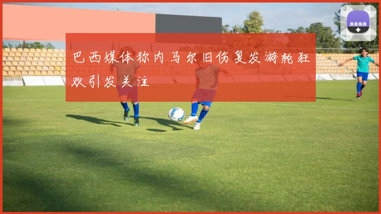 巴西媒体称内马尔旧伤复发游轮狂欢引发关注