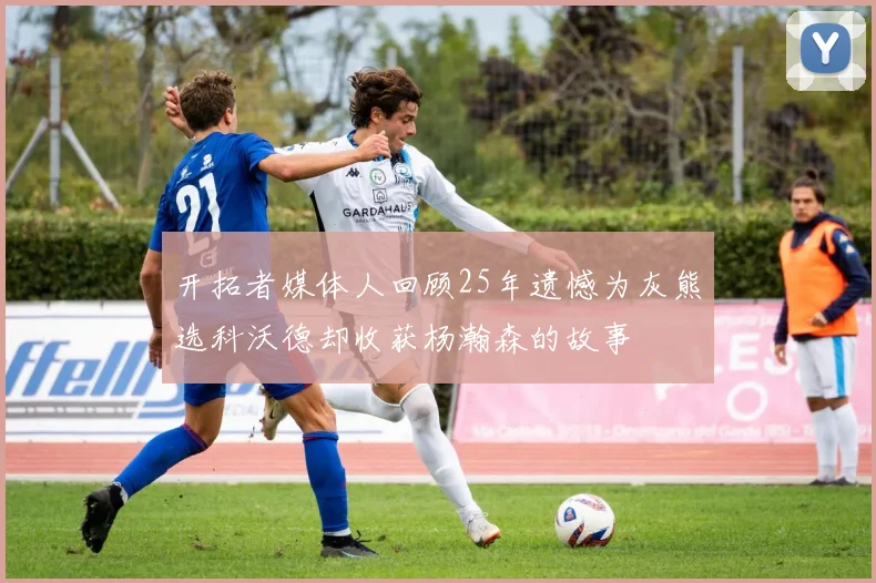 开拓者媒体人回顾25年遗憾为灰熊选科沃德却收获杨瀚森的故事