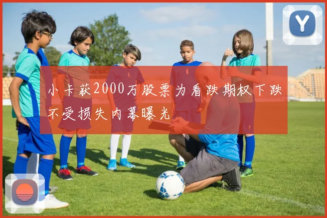 小卡获2000万股票为看跌期权下跌不受损失内幕曝光