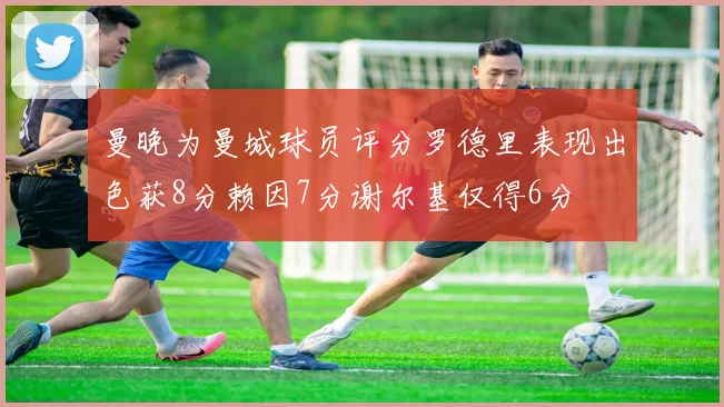 曼晚为曼城球员评分罗德里表现出色获8分赖因7分谢尔基仅得6分