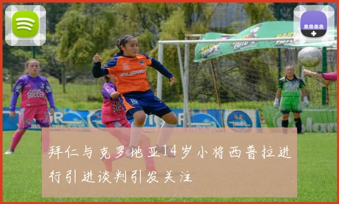 拜仁与克罗地亚14岁小将西普拉进行引进谈判引发关注