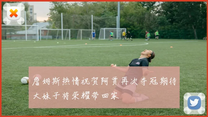 詹姆斯热情祝贺阿贾再次夺冠期待大妹子将荣耀带回家
