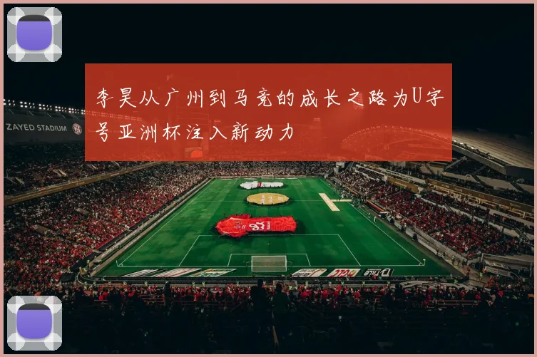 李昊从广州到马竞的成长之路为U字号亚洲杯注入新动力