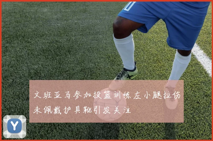 文班亚马参加投篮训练左小腿拉伤未佩戴护具靴引发关注