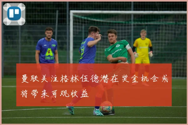 曼联关注格林伍德潜在奖金机会或将带来可观收益