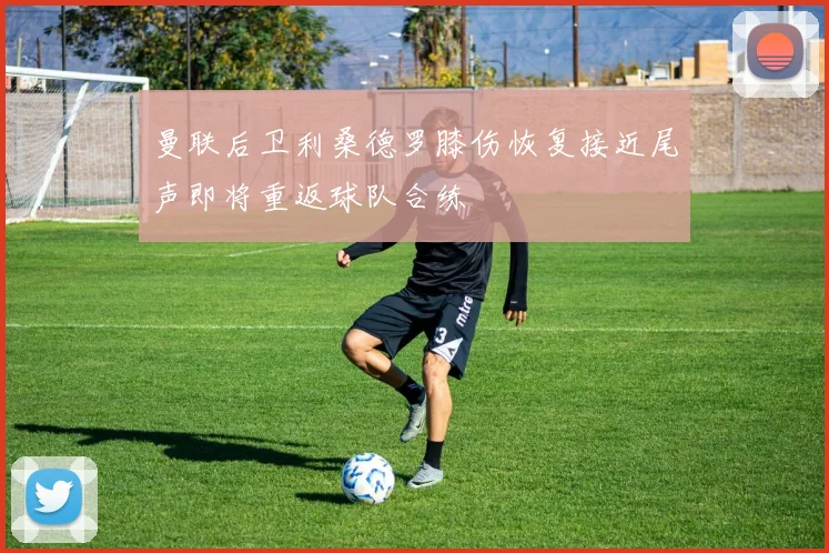 曼联后卫利桑德罗膝伤恢复接近尾声即将重返球队合练