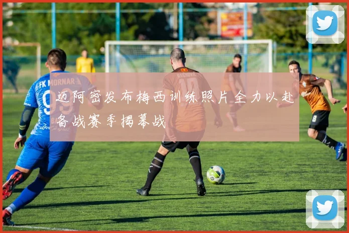 迈阿密发布梅西训练照片全力以赴备战赛季揭幕战