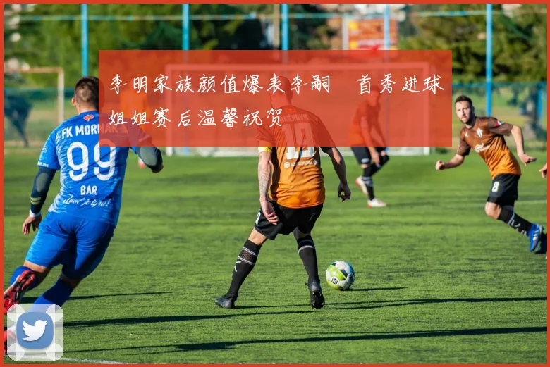 李明家族颜值爆表李嗣镕首秀进球姐姐赛后温馨祝贺