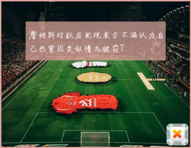 詹姆斯对狄龙犯规表示不满认为自己也曾因类似情况被罚T