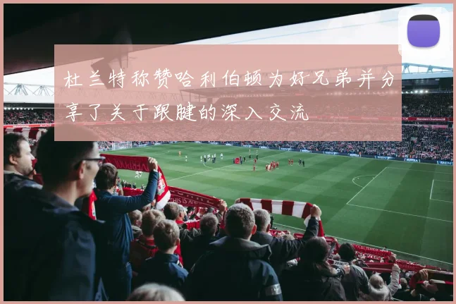 杜兰特称赞哈利伯顿为好兄弟并分享了关于跟腱的深入交流