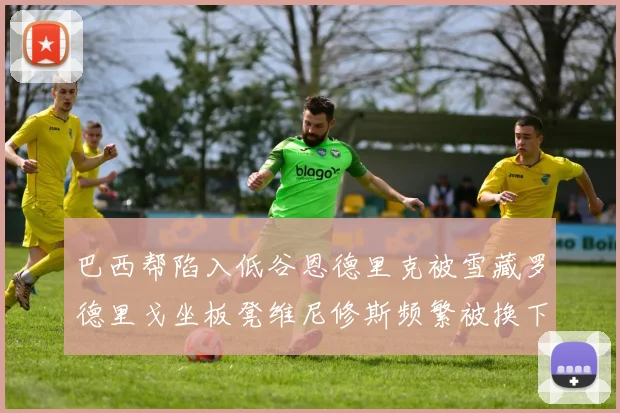 巴西帮陷入低谷恩德里克被雪藏罗德里戈坐板凳维尼修斯频繁被换下