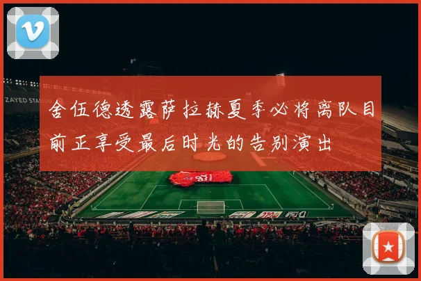 舍伍德透露萨拉赫夏季必将离队目前正享受最后时光的告别演出