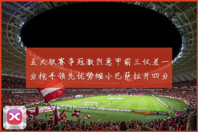 五大联赛争冠激烈意甲前三仅差一分枪手领先优势缩小巴萨拉开四分差距