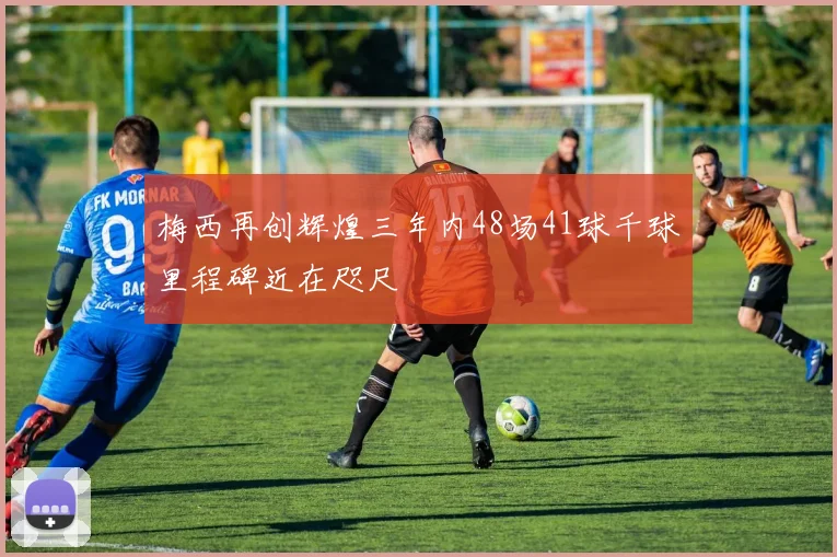 梅西再创辉煌三年内48场41球千球里程碑近在咫尺