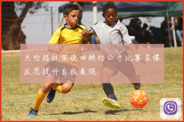 杰伦格林深夜回顾对公牛比赛录像反思提升自我表现