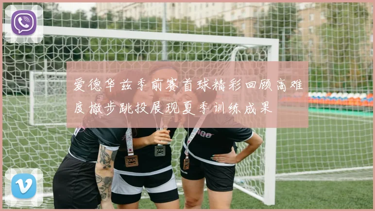 爱德华兹季前赛首球精彩回顾高难度撤步跳投展现夏季训练成果