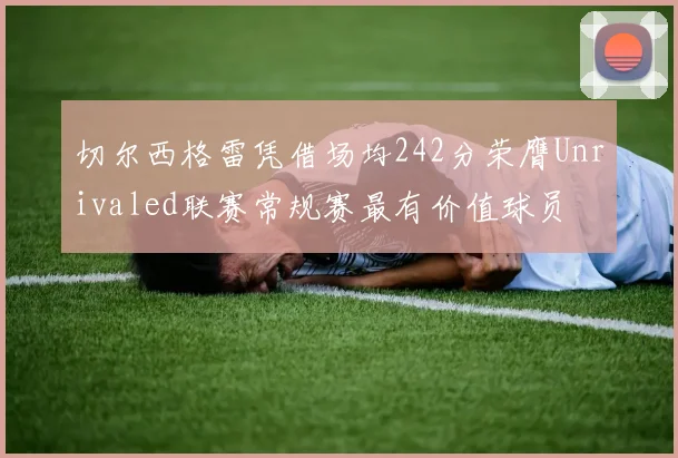 切尔西格雷凭借场均242分荣膺Unrivaled联赛常规赛最有价值球员