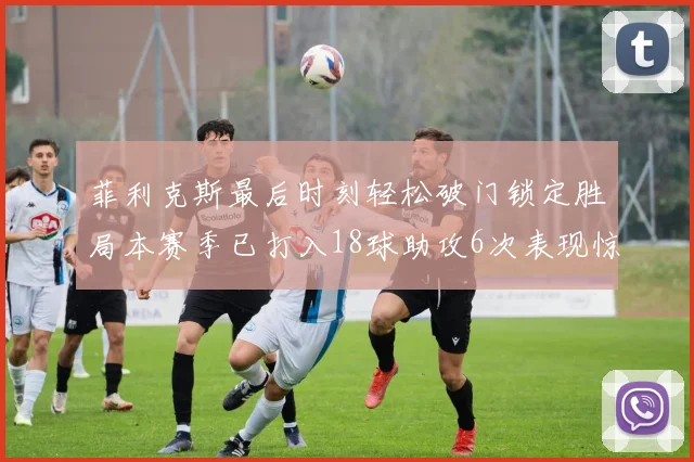 菲利克斯最后时刻轻松破门锁定胜局本赛季已打入18球助攻6次表现惊艳