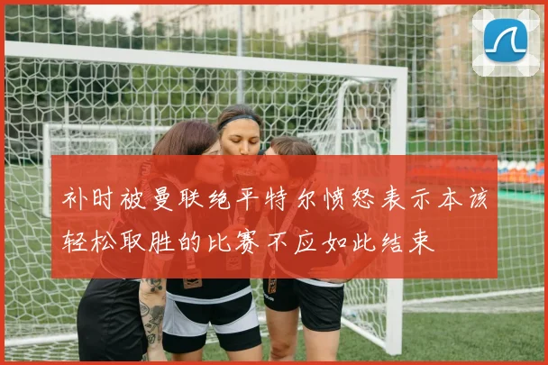 补时被曼联绝平特尔愤怒表示本该轻松取胜的比赛不应如此结束