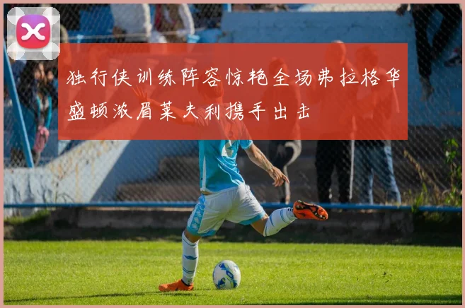 独行侠训练阵容惊艳全场弗拉格华盛顿浓眉莱夫利携手出击