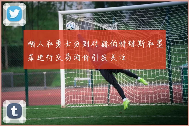 湖人和勇士分别对赫伯特琼斯和墨菲进行交易询价引发关注