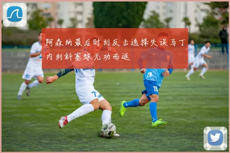 阿森纳最后时刻反击选择失误马丁内利斜塞球无功而返