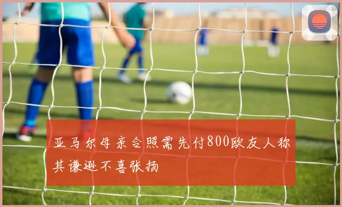 亚马尔母亲合照需先付800欧友人称其谦逊不喜张扬