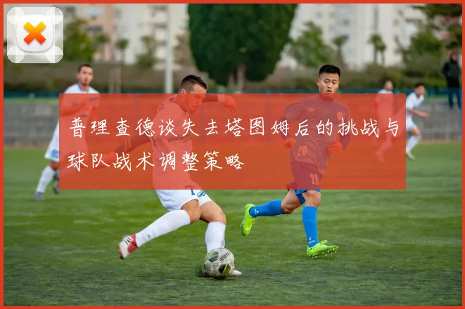 普理查德谈失去塔图姆后的挑战与球队战术调整策略
