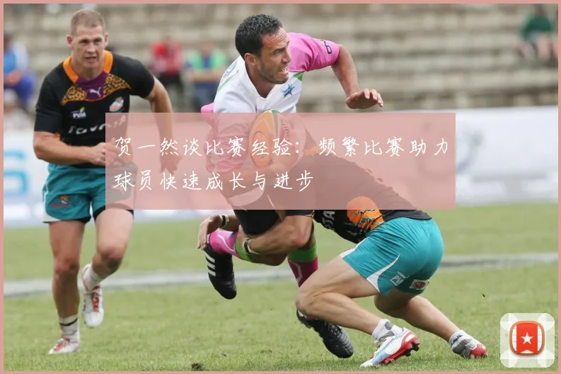 贺一然谈比赛经验：频繁比赛助力球员快速成长与进步